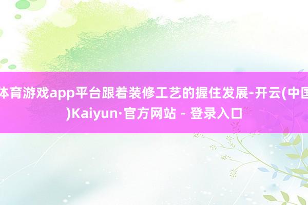 体育游戏app平台跟着装修工艺的握住发展-开云(中国)Kaiyun·官方网站 - 登录入口