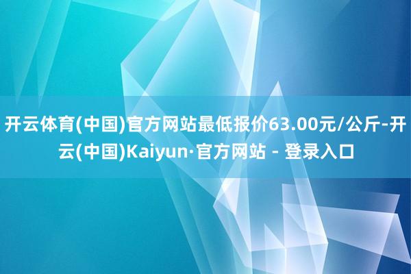 开云体育(中国)官方网站最低报价63.00元/公斤-开云(中国)Kaiyun·官方网站 - 登录入口