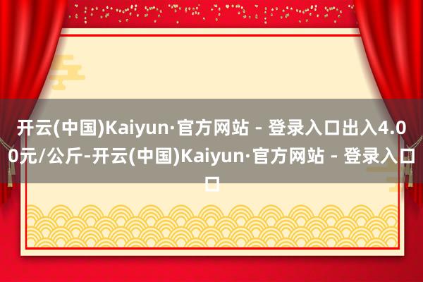 开云(中国)Kaiyun·官方网站 - 登录入口出入4.00元/公斤-开云(中国)Kaiyun·官方网站 - 登录入口