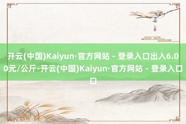 开云(中国)Kaiyun·官方网站 - 登录入口出入6.00元/公斤-开云(中国)Kaiyun·官方网站 - 登录入口