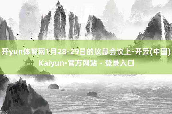 开yun体育网1月28-29日的议息会议上-开云(中国)Kaiyun·官方网站 - 登录入口