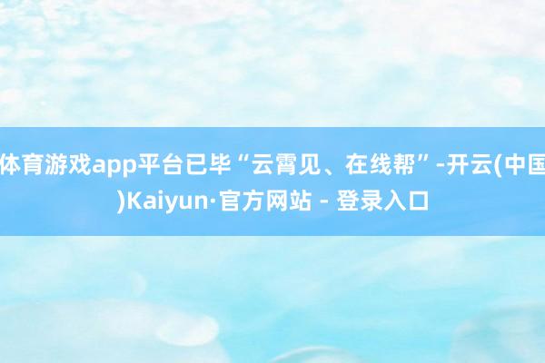 体育游戏app平台已毕“云霄见、在线帮”-开云(中国)Kaiyun·官方网站 - 登录入口