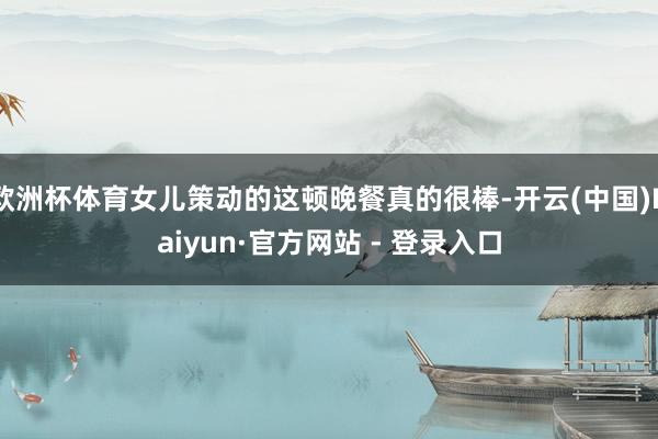 欧洲杯体育女儿策动的这顿晚餐真的很棒-开云(中国)Kaiyun·官方网站 - 登录入口