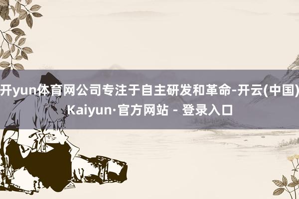 开yun体育网公司专注于自主研发和革命-开云(中国)Kaiyun·官方网站 - 登录入口