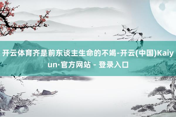 开云体育齐是前东谈主生命的不竭-开云(中国)Kaiyun·官方网站 - 登录入口