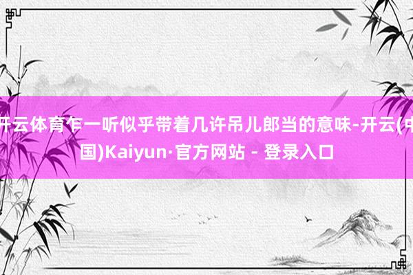 开云体育乍一听似乎带着几许吊儿郎当的意味-开云(中国)Kaiyun·官方网站 - 登录入口
