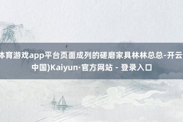 体育游戏app平台页面成列的磋磨家具林林总总-开云(中国)Kaiyun·官方网站 - 登录入口