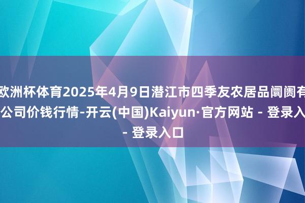 欧洲杯体育2025年4月9日潜江市四季友农居品阛阓有限公司价钱行情-开云(中国)Kaiyun·官方网站 - 登录入口