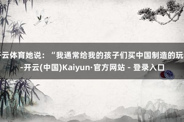开云体育她说：“我通常给我的孩子们买中国制造的玩物-开云(中国)Kaiyun·官方网站 - 登录入口