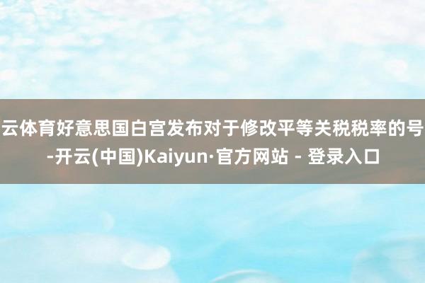 开云体育好意思国白宫发布对于修改平等关税税率的号令-开云(中国)Kaiyun·官方网站 - 登录入口