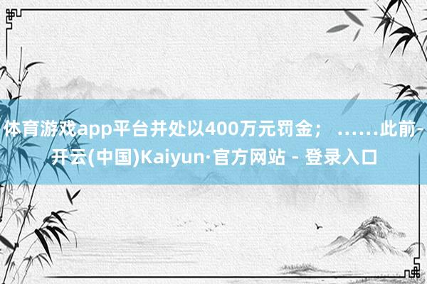 体育游戏app平台并处以400万元罚金； ……　　此前-开云(中国)Kaiyun·官方网站 - 登录入口