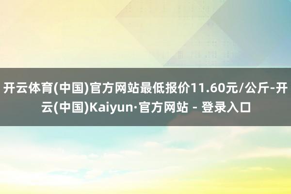 开云体育(中国)官方网站最低报价11.60元/公斤-开云(中国)Kaiyun·官方网站 - 登录入口
