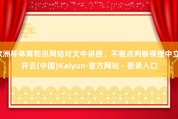 欧洲杯体育和讯网站对文中讲授、不雅点判断保捏中立-开云(中国)Kaiyun·官方网站 - 登录入口