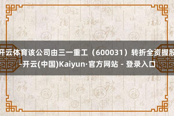 开云体育该公司由三一重工(600031)转折全资握股-开云(中国)Kaiyun·官方网站 - 登录入口