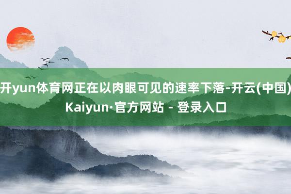 开yun体育网正在以肉眼可见的速率下落-开云(中国)Kaiyun·官方网站 - 登录入口