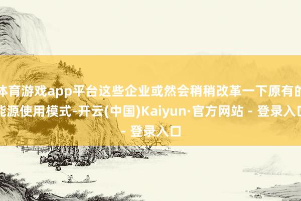 体育游戏app平台这些企业或然会稍稍改革一下原有的能源使用模式-开云(中国)Kaiyun·官方网站 - 登录入口