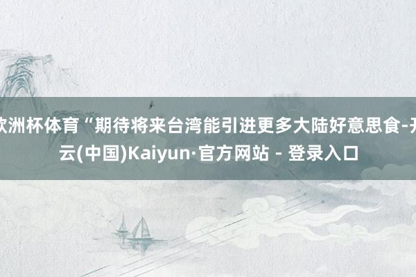 欧洲杯体育“期待将来台湾能引进更多大陆好意思食-开云(中国)Kaiyun·官方网站 - 登录入口