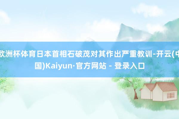 欧洲杯体育日本首相石破茂对其作出严重教训-开云(中国)Kaiyun·官方网站 - 登录入口