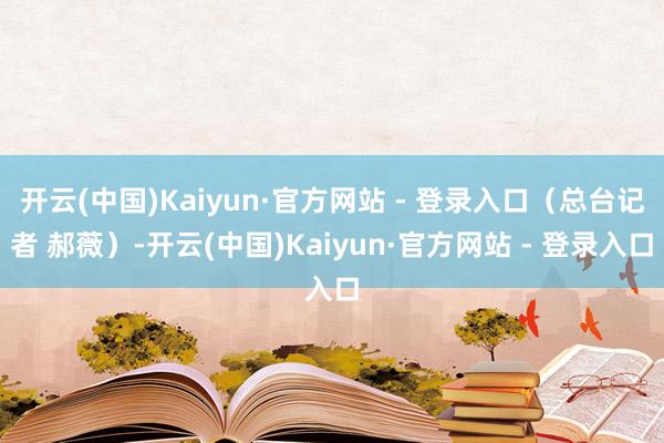 开云(中国)Kaiyun·官方网站 - 登录入口（总台记者 郝薇）-开云(中国)Kaiyun·官方网站 - 登录入口