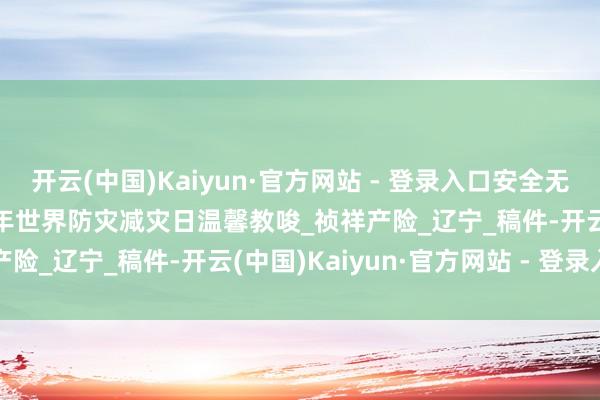 开云(中国)Kaiyun·官方网站 - 登录入口安全无小事，隐患猛于虎|2025年世界防灾减灾日温馨教唆_祯祥产险_辽宁_稿件-开云(中国)Kaiyun·官方网站 - 登录入口