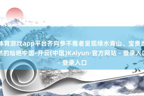 体育游戏app平台齐向参不雅者呈现绿水青山、宝贵当然的灿艳中国-开云(中国)Kaiyun·官方网站 - 登录入口