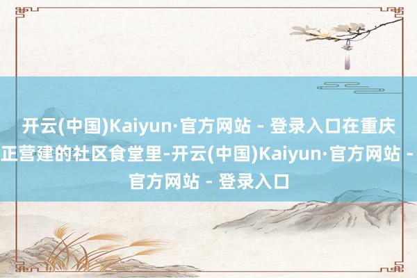 开云(中国)Kaiyun·官方网站 - 登录入口在重庆民主村纠正营建的社区食堂里-开云(中国)Kaiyun·官方网站 - 登录入口