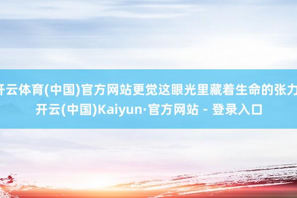 开云体育(中国)官方网站更觉这眼光里藏着生命的张力-开云(中国)Kaiyun·官方网站 - 登录入口