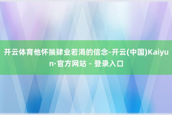 开云体育他怀揣肄业若渴的信念-开云(中国)Kaiyun·官方网站 - 登录入口