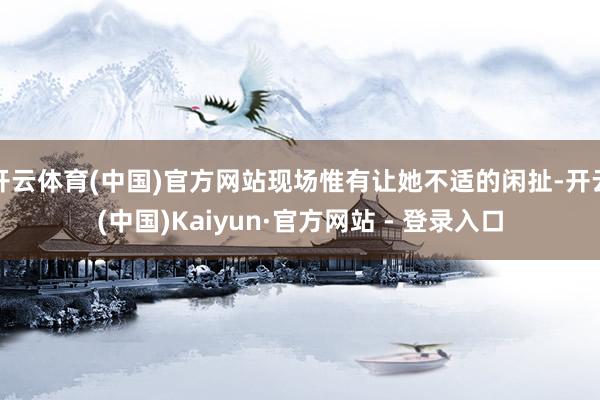 开云体育(中国)官方网站现场惟有让她不适的闲扯-开云(中国)Kaiyun·官方网站 - 登录入口
