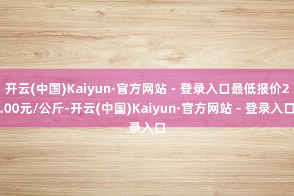 开云(中国)Kaiyun·官方网站 - 登录入口最低报价2.00元/公斤-开云(中国)Kaiyun·官方网站 - 登录入口