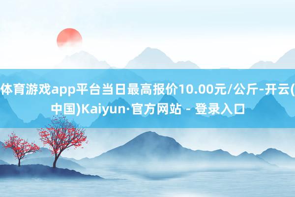 体育游戏app平台当日最高报价10.00元/公斤-开云(中国)Kaiyun·官方网站 - 登录入口