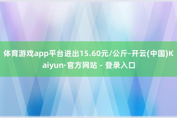 体育游戏app平台进出15.60元/公斤-开云(中国)Kaiyun·官方网站 - 登录入口
