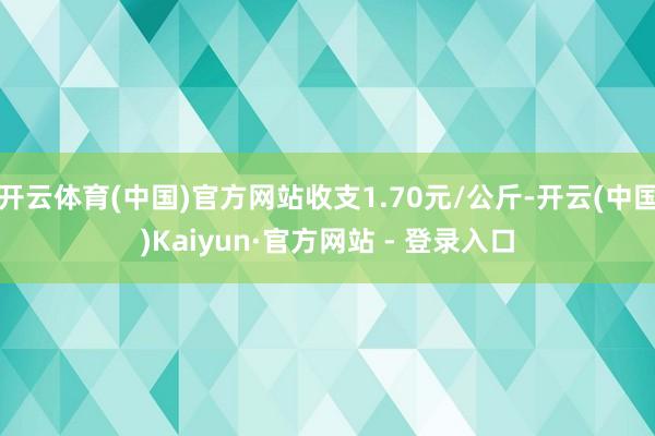 开云体育(中国)官方网站收支1.70元/公斤-开云(中国)Kaiyun·官方网站 - 登录入口