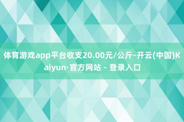 体育游戏app平台收支20.00元/公斤-开云(中国)Kaiyun·官方网站 - 登录入口