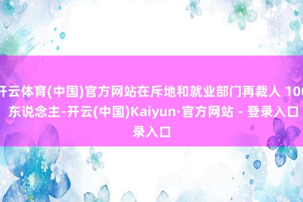 开云体育(中国)官方网站在斥地和就业部门再裁人 100 东说念主-开云(中国)Kaiyun·官方网站 - 登录入口