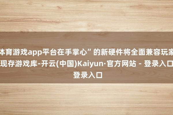 体育游戏app平台在手掌心”的新硬件将全面兼容玩家现存游戏库-开云(中国)Kaiyun·官方网站 - 登录入口