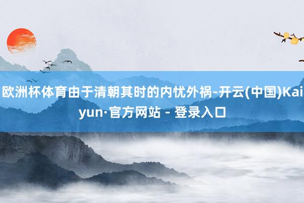 欧洲杯体育由于清朝其时的内忧外祸-开云(中国)Kaiyun·官方网站 - 登录入口