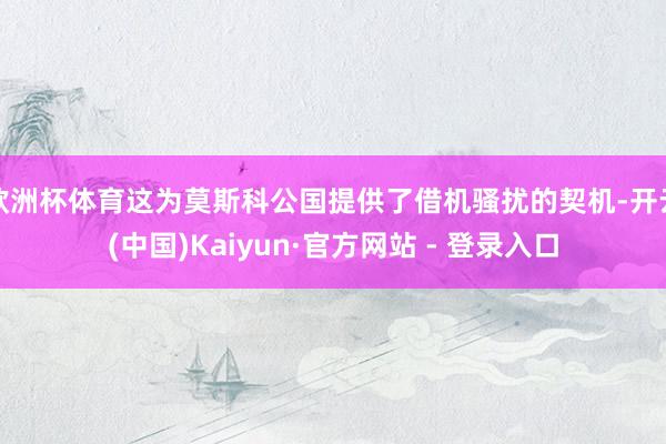 欧洲杯体育这为莫斯科公国提供了借机骚扰的契机-开云(中国)Kaiyun·官方网站 - 登录入口