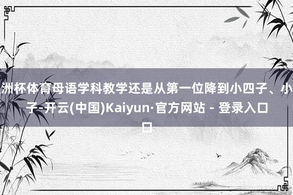 欧洲杯体育母语学科教学还是从第一位降到小四子、小五子-开云(中国)Kaiyun·官方网站 - 登录入口