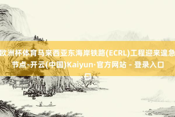 欧洲杯体育马来西亚东海岸铁路(ECRL)工程迎来遑急节点-开云(中国)Kaiyun·官方网站 - 登录入口