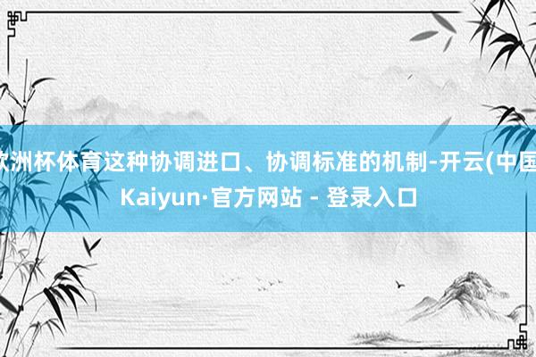 欧洲杯体育这种协调进口、协调标准的机制-开云(中国)Kaiyun·官方网站 - 登录入口