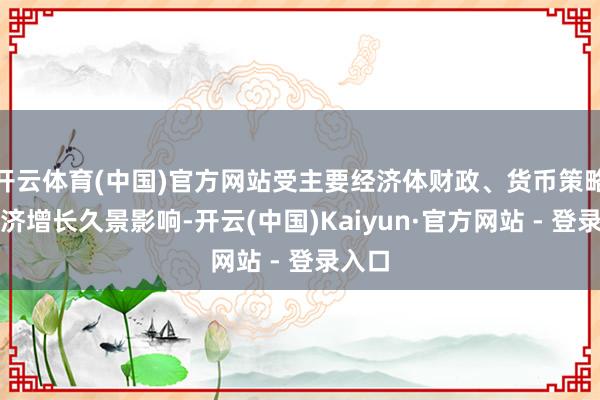 开云体育(中国)官方网站受主要经济体财政、货币策略及经济增长久景影响-开云(中国)Kaiyun·官方网站 - 登录入口