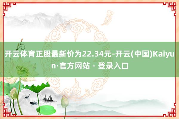开云体育正股最新价为22.34元-开云(中国)Kaiyun·官方网站 - 登录入口