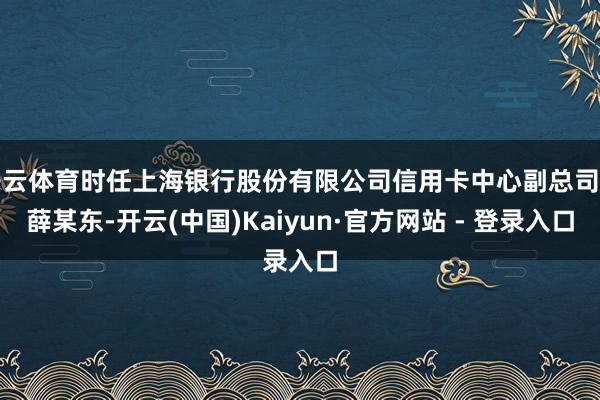 开云体育时任上海银行股份有限公司信用卡中心副总司理薛某东-开云(中国)Kaiyun·官方网站 - 登录入口