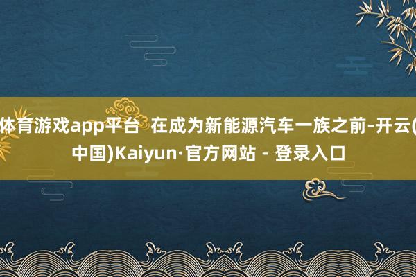 体育游戏app平台  在成为新能源汽车一族之前-开云(中国)Kaiyun·官方网站 - 登录入口