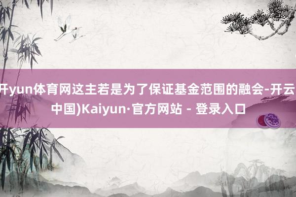 开yun体育网这主若是为了保证基金范围的融会-开云(中国)Kaiyun·官方网站 - 登录入口