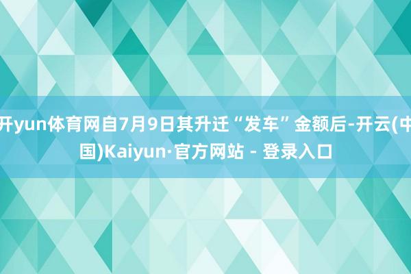 开yun体育网自7月9日其升迁“发车”金额后-开云(中国)Kaiyun·官方网站 - 登录入口
