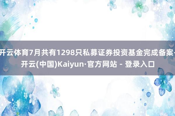 开云体育7月共有1298只私募证券投资基金完成备案-开云(中国)Kaiyun·官方网站 - 登录入口