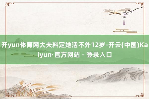 开yun体育网大夫料定她活不外12岁-开云(中国)Kaiyun·官方网站 - 登录入口