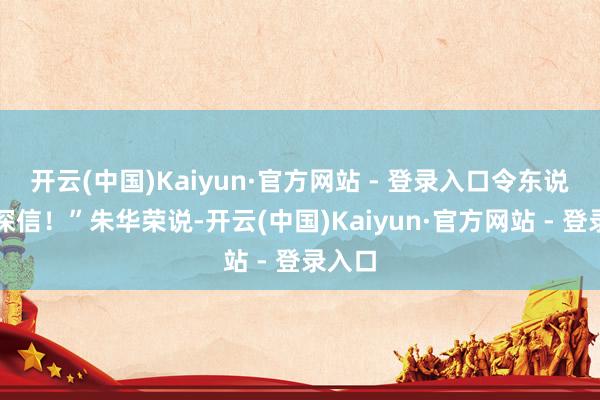 开云(中国)Kaiyun·官方网站 - 登录入口令东说念主深信！”朱华荣说-开云(中国)Kaiyun·官方网站 - 登录入口